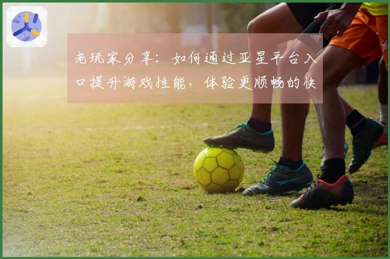 老玩家分享：如何通过亚星平台入口提升游戏性能，体验更顺畅的快感