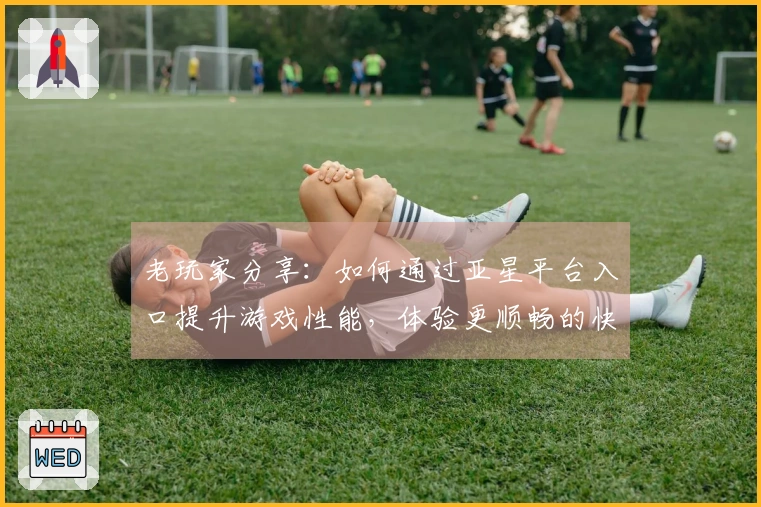 老玩家分享：如何通过亚星平台入口提升游戏性能，体验更顺畅的快感