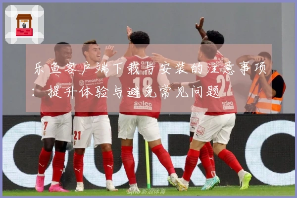 乐鱼客户端下载与安装的注意事项：提升体验与避免常见问题