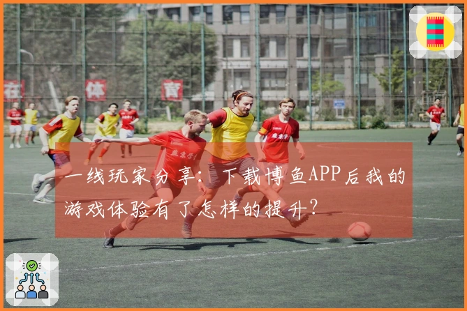 一线玩家分享：下载博鱼APP后我的游戏体验有了怎样的提升？