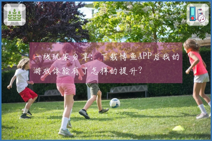 一线玩家分享：下载博鱼APP后我的游戏体验有了怎样的提升？