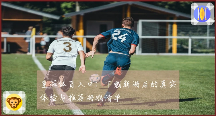 皇冠体育入口：下载新游后的真实体验与推荐游戏清单